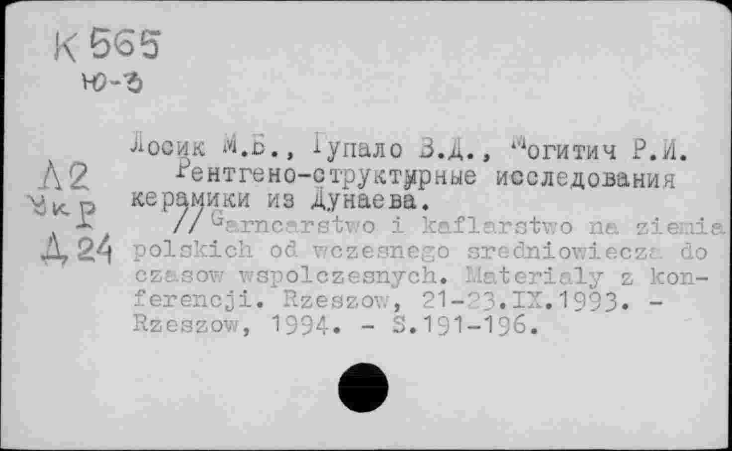 ﻿К 565

Лосик М.Б., іупало В.Д., могитич Р.И. /\2 Рентгено-структурные исследования керамики из Дунаева.
* zZ*arnc ' о і к? ' ■-••'.	j
А 24 polskich od wczesnego sredniowieczr do czasow wspolczesnych. Materialy z kon-ferencji. Rzeszow, 21-23.IX.1993. -Rzeszow, 1994. - S.191-196.